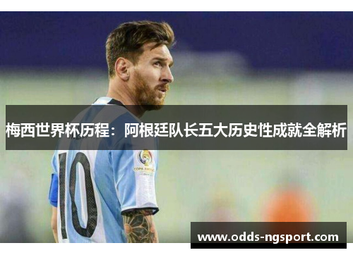 梅西世界杯历程：阿根廷队长五大历史性成就全解析