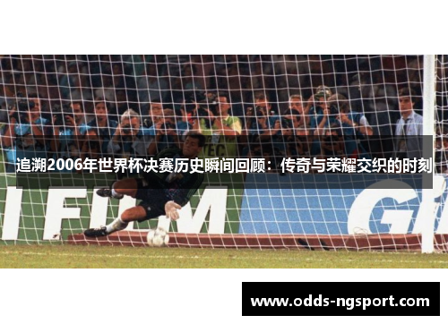 追溯2006年世界杯决赛历史瞬间回顾：传奇与荣耀交织的时刻